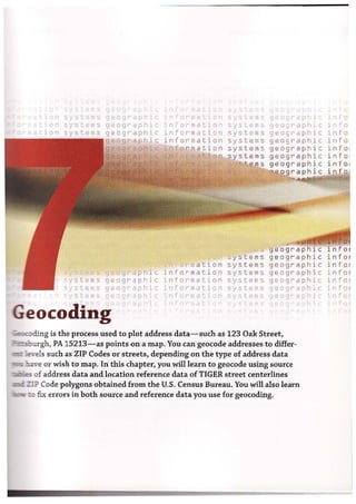 1 sysc ffi",
systems
s stems
/-
systems
systems
,': I: e Ill'
geC9!~apn
gE!ogrdpl1ic
geographic
aph c
9 ,-,graphic
geographic
geogr'apl'~c
pogr'PI"c
Geocoding
i I" -<- J.t:1'1 ,Le!: gl~ O£lt" ~ p 1
9 20 9 rd pl'ic
geosraphic
geographic
geograp h ic
geograph' c
geo gra ph'c
'rlfor"mati(ln system:~
;nformatiorl systems
' nformation systems
ormation
information
information
informaejon
'1" II~ .:I:," ')'
systems
stems
rap h '
"".~'i'I'=;' 912 0 9r a
sy stems geograph c
systems geograp h i c
systems geographic
systems geographic
systeltls geo9 :~apl'ic
ry~tp~ Ij· og~' r ir
~g is the process used to plot address data-such as 123 Oak Street,
.. ~:-':lIgh, PA 15213-as points on a map. You can geocode addresses to differ-
fiels such as ZIP Codes or streets, depending on the type of address data
~ve or wish to map. In this chapter, you will learn to geocode using source
=....of address data and location reference data of TIGER street centerlines
- 1I? Code polygons obtained from the U.S. Census Bureau. You will also learn
~ fix errors in both source and reference data you use for geocoding.
1 ' i c
i rio
info
info
in f 0 1
i n f 0 1
in f 0 1
i n for
in f 0 t
inf'or
 