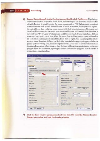 ·F
CHAPTER 7 Geocoding GIS TUTORI
6 Expand Geocoding.gdb in the Catalog t ree and double-dick PghStreets. That brings
t he Address Locator Properties sheet. First, notice that you can associate an alias table
wit h the locator. It would contain the place-names such as PNC Ballpark and associated
street addresses such as 115 Federal Street. With an alias table, ArcMap makes a pass
t hrough address data replacing place-names with their street addresses. Next, you see I
the allowable connectors for street intersection addresses, such as Oak St & Pine Ave, a
currently the "&", "@In, and")" characters, and the word "and". If your data has a differer;
separator, you could type it here. Also, the point that ArcMap assigns to an address has
20-foot offset on the correct side of the street Oeft or right). You can change the offset t
another value if desired. Offsets are desirable, especially for aggregating geocoded data
points up to counts by area, such as neighborhoods. Areas tcnd to us~ street centerlil1 ""~
boundary lines, so an offset ensures that ArcMap will count each point once, in the con
polygon. If on the centerline, a point gets double-counted for polygons that share the st
segment as a boundary line.
Nome: l~
~: [~ot,,:_~for USm-- . "
0=..._pott,_,
fe.>tu"1 1O:
-,.. I, , '':C
To Loft: .
- ,;;;,:.
~ R.I;tc, ~~ f _-'-I~'.
To Rio;#: .T..IU:'
Prefi:< Ol>ection: .,
_ r"Pt'
5treetN......' ',,""
i StIfix r~ : -,)'(
I
5<Ift:< Di'-.: ...::
left CI:y 0' P!t<e:
I
Rio;# (Q )J PIoct :
._--'
,h
I"I
Jr4U. JIdIt_ FioIdo
ThelieO:l torll~ : ls 'lC~ f ~io ~:
f -11~~mJ~:~
~ -Io;ly:
_<tIddotesa.-.,
,....."".,., ....td> ..".",
Intersetti>nl
( _ _0: I&..1 ond I ~ote~.bya
spate, e.Q. "&.. , r
I'SH•. • :""f"'~""'';0 _ _
C*: I I c.r.:ej I
7 Click the Store relarive path names check box, dick OK, close the Address Locator
Properties window, and hide the Catalog window.
 