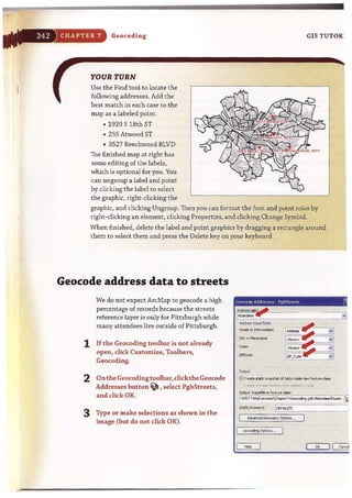 CHAPTER 7 Geocoding
YOUR TURN
Use the Find tool to locate the
following addresses. Add the
best match in each case to the
map as a labeled point.
• 1920 S 18th ST
• 255 Atwood ST
• 3527 Beechwood BLVD
The finished map at right has
some editing of the labels,
which is optional for you. You
can ungroup a label and point
by clicking the label to select
the graphic, right-clicking the
GIS TUTOR:
graphic, and clicking Ungroup. Then you can format the font and point color by
right-clicking an element, clicking Properties, and clicking Change Symbol.
When finished, delete the label and point graphics by dragging a rectangle around
them to select them and press the Delete key on your keyboard.
Geocode address data to streets
We do not expect ArcMap to geocode a high
percentage of records because the streets
reference layer is only for Pittsburgh while
many attendees live outside of Pittsburgh.
1 If the Geocoding toolbar is not already
open, dick Customize, Toolbars,
Geocoding.
2 Onthe Geocoding toolbar, dickthe Geocode
Addresses hutton ~ , select PghStreets,
and clkk OK.
3 Type or make selections as shown in the
image (but do not click OK).
_os.l~ F;dds
street or lnter_:
ZIPCode:
....oCroott lIotic <r>op>hoI; d toNe nsido ""'" reot,-"c de"
:': reole,W·""'" fo'l,"""" :1>", r":.-ltW : . tv.
0uIpU; <hopofM or fealu'O cJ..:
 