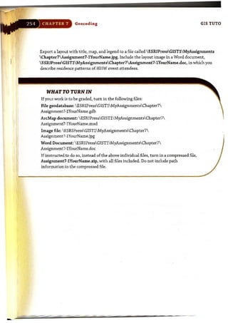 Geoc.oding GIS TUTD
Export a layout with title, map, and legend to a file called  ESRIPressGISTlMyAssignments
Chapter7 Assignment7·1YourName.jpg. Include the layout image in a Word document,
ESRIPressGISTlMyAssignmentsChapter7Assignment7·1YourName.doc.. in which you
describe residence patterns of HHW event attendees.
WHAT TO TURN IN
If your work is to be graded, turn in the following files:
File geodatabase: ESRIPressGISTlMyAssignmentsChapter7
Assignment7-1YourName.gdb
ArcMap document:  ESRIPressGISTl MyAssignmentsChapter7
Assignment7-1YourName.mxd
Image file: ESRIPressGISTl  MyAssignmentsChapter7
Assignment7-1YourName.jpg
Word Document: ESRIPressGISTl MyAssignmentsChapter7
Assignment7-1YourName.doc
Ifinstructed to do so, instead of the above individual files, turn in a compressed file,
Assignment7-1YourName.zip, with all files included. Do not include path
information in the compressed file,
 
