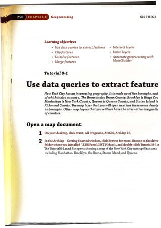 "
Geoprocessing
Learning objectives
Use data queries to extract features
Clip features
Dissolve features
Merge features
Tutorial B-1
Intersect layers
Union layers
GIS TUTOR
Automate geoprocessing with
ModelBuilder
Use data queries to extract feature
New York City has an interestinggeography. It is made up offive boroughs, ead
ofwhich is also a county. The Bronx is also Bronx County, Brooklyn is Kings Cou
Manhattan is New York County, Queens is Queens County, and Staten Island is
Richmond County. The map layer that you will open next has these areas denotE
as boroughs. Other map layers that you will use have the alternative designatio
ofcounties.
Open a map document
1 On your desktop, dick Start, All Programs, ArcGIS, ArcMap 10.
2 In the ArcMap - GettingStarted window, dick Browse for more. Browse to the drive
folder where you installed ESRIPressGIST1 Maps' and double-dick Thtorial8-l.n
The TutorialB-l.mxd file opens showing a map of the New York City metropolitan area
including Manhattan, Brooklyn, the Bronx, Staten Island, and Queens.
 