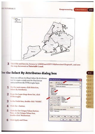 :':'":'0RIAL I
Geoprocessing CHAPTER 8
'[,
,
" ,:'" . r-
..'~
,;...-~-' .....:.
,
3 Okk File and Save As, browse to ESRIPressGISTlMyExercisesChapter8, and save
:Jle map document as Tutoria18-1.mxd.
the Select By Attributes dialog box
:::.ere you will use ArcMap's Select By Attributes
t:::c! to create a study area for Manhattan
~cted from the NYBoroughs layer.
1 O:::t the main menu, click Selection,
~ect By Attributes.
2 :rom the Layer drop-down list, click
.=1:"Boroughs.
3 ~ tbe Fields box, double-click "NAME".
" ;""'h k the = button.
::III :sck the Get Unique Values button.
- -........ in the Unique Values box,
~e- cl ick 'Manhattan'.
; ..::lick Apply and Close.
Select By AUtibutcs ~ !2D
SEI.£CT "FROM N'YSoroug,. WHEA£,
i'NAME" .'M~;:;;-
..!.I
----...~
CloIftI II V.,l)< II H~ 111.0..1.- II Save . I
or l l ~ II Clo.. 1
 