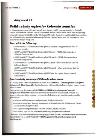 ;;ns TUTORIAL 1 Geoprocessing CHAPTER R
Assignment 8-1
Build a study region for Colorado counties
b this assignment, you will create a study area for two rapidly growing counties in Colorado:
DrE."over and Jefferson counties. You wil1 create new feature classes for an urban area study using
iJOIygon layers downloaded from the U.S. Census Web site. Because we want to study two counties,
iCU will need to join some of the layers together and clip two layers from the country and state
!'i!7e1s to the smaller study area.
SUITt with the following:
• ESRIPressGIST1DataUnitedStates.gdbCOCounties-polygon feature class of
Colorado counties
•  ESRIPressGISTlDataUnitedStates.gdbCOStreets- TIGER/Line shapefile of
Jefferson County streets
• ESRIPressGISTl DataUnitedStates.gdbCOStreets2- TIGER/ Line shapefile of
Denver County streets
• ESRIPressGIST1DataUnitedStates.gdbCOUrban-urban area feature class for
Jefferson County
•  ESRIPressGISTlDataUnitedStates.gdbCOUrban2-urban area feature class for
Denver County
.. ESRIPressGIST1 DataUnitedStates.gdbUSCities_dtl-point feature class of
detailed cities
CreJrte a study area map ofColorado urban area.
[mCttalog, create a new file geodatabase called ESRIPressGIST1 MyAssignmentsChapter8
• -gnment8-1YourName.gdb. This is where you will store the studyarea feature classes you are
iIim:;::: to create.
~ a new map document called ESRIPressGIST1MyAssignmentsChapter8
, -gument8-1YourName,mxd with all of the above feature classes added. Perform the
.FJfLOCessing operations necessary to create the following study area features in your file
#".P...:dhase:
• .Jefferson and Denver counties boundaries, StudyAreaCounties
• Guduated point layer showing populations of detailed cities for Jefferson and Denver
munties only, StudyAreaCities
• One layer showing urban areas for both counties, StudyUrbanArea
• One streets layer fur the new urban area study, StudyAreaUrbanStreets
~an 8.5-by-ll-inch map layout displaying your new datasets zoomed to the study urban area.
~ the layout as ESRIPressGIST1 MyAssignmentsChapter8 Assignment8-1
~e.pdf.
I
 