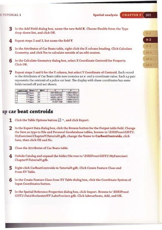 :'UTORIAL 1 Spatial analysis CHAPTER 9
3 In the Add Field dialog box, name the new field X. Choose Double from the Type
drop~down list, and click OK.
4 Repeat steps 2 and 3, but name the field Y.
5 In the Attributes of Car Beats table, right~click the X column heading. Click Calculate
Geometry, and click Yes to calculate outside of an edit session.
6 In the Calculate Geometry dialog box, select X Coordinate Centroid for Property.
Clicl< OK.
7 Repeat steps 5 and 6 for the Ycolumn, but select Y Coordinate of Centroid. Each record
in the Attributes of Car Beats table now contains an x- and y-coordinate value. Each x,y pair
represents the cent roid of a police car heat. The display with these coordinates has some
fieJds turned off and not shown.
a:p car beat centroids
1 Click the Table Options button ~ ~ • and dick Export.
2 In the Export Data dialog box, click the Browse button for the Output table field. Change
t he Save as type to File and Personal Geodatabase tables, browse to ESRiPressGISTl
MyExercisesChapter9Thtoria19.gdb, change the Name to CarBeatCentroids, dick
Save, then click OK and No.
3 Close the Attributes of Car Beats table.
4 Unhide Catalog and expand the folder/rile tree to ESRIPressGISTlMyExercises
Chapter9TutoriaI9.gdb.
5 Right-click CarBeatCentroids in TutoriaI9.gdb. Click Create Feature Class and
From XV Table.
6 In the Create Feature Class from XY Table dialog box, dick the Coordinate System of
Input Coordinates button.
7 In the Spatial Reference Properties dialog box, click Import. Browse to  ESRIPress
GISTlDataRochesterNYLakePrecinct.gdb. Click lakecarbeats, Add, and OK.
 