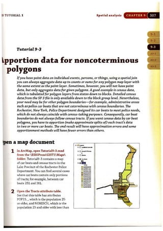 IS TUTORIAL 1 Spatial ana lysis CHAPTER 9
Tutorial 9-3
~pportion data for noncoterminous
polygons
Ifyou have point data on individual events, persons, or things, using a spatialjoin
you can always aggregate data up to counts or sums for any polygon map layer with
the same extent as the point layer. Sometimes, however, you will not have point
data, but only aggregate data for given polygons. A good example is census data,
which is tabulated for polygon layers from states down to blocks. Detailed census
data from the SF 3 file is only available down to the blockgroup level. Nevertheless,
your need may be for other polygon boundaries-for example, administrative areas
such as police car beats that are not coterminous with census boundaries. The
Rochester, New York, Police Department designed its car beats to meet police needs,
which do not always coincide with census-taking purposes. Consequently, car beat
boundaries do not always follow census tracts. Ifyou want census data by car beat
polygons, you have to apportion (make approximate splits of) each tract's data
to two or more car beats. The end result will have approximation errors and some
apportionment methods will have fewer errors than others.
a map document
1 In ArcMap, open TutoriaI9-3.mxd
from the  ESRIPressGIST1 Maps
folder. Tutorial9-3 contains a map
of car beats and census t racts in the
Lake Precinct of the Rochester Police
Department. You can find several cases
where car beats contain only portions
of tra.cts; for example, between car
beats 251 and 261.
2 Open the Tracts attribute table.
See that this table has attributes
POP25_, which is the population 25
or older, and NOHISCH, which is t he
population 25 and older with less t han
- I_ t:l _ _ r
Ii liitco>_
••io,-M ~
111_",.0 _,,,,"
----0 _
,,-
--o _~
~ -0 _
'"
j
 
