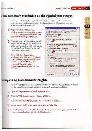 7UTORIAL 1 Spatial analysis CHAPTER 9
~n summary attributes to the spatial join output
Next, you will join the SumAge22Plus table to the block centroids to make the
apportionment weight denominator- total population age 22 or greater by tract-
available to each block centroid.
1 Right-click Join~Intersection~
BlockCentroids, click Joins and Relates,
click Join, and type or make selections
as shown in the image at the right.
2 Click OK. Next, as a precaution, you will
export the resulting joined map layer to
a new layer in which all joins will become
permanent fields. This makes the final
calculations more stable.
3 Right-click Join_Intersection_
BlockCentroids, click Data, dick Export
Data, save the Output feature class as
 ESRIPressGISTl MyExercises
Chapter9Tutoria19.gdb
 BlockCentroidsFinal, dick OK, and
click Yes.
3. ~ ..-"~.~~to ",,",, ~~ _
~.._ _._._.___-.-.'.i"~:1
..""'"0 ~oep" <tno'ds
AI..-...J:t. ttroIt1_ are st...... .. thI.-.Boo tobIo.
lI'mot<hod.-"_ .........for .. lW:Isbeng
~""'!he t.-I..... ftam u.. joI> UtbIo.
OKoep<>rOy rnoI:thinI;a r8CCWd<
If. rectlf<l i> !he ta'Q>I( toblo -.t MY<>. mot<h irIthe jOirI
tobie, tMt ,,,,,,,d11-...:1ftam!he ~ ttfVOl toble.
I~.laiIW1go.t. I OK 1 I c«>:ei
~c:pute apportionment weights
For each block centroid in the new table, now you will create and calculate new attributes
for the apportionment weight and apportioned undereducated population.
1 Open t he attribute table of BlockCentroidsFinal.
'2 Oick the Table Options button ~ ... and Add Field.
3 ~ame the new field Weight, set its Type to Float, then click OK.
4: Repeat steps 2 and 3 except name the attribute UnderEdu.
5 in the Attributes of the BlockCentroidsFinal table, scroll to the right, right-click the
',"Teight column heading, and click field Calcu1ator.
 