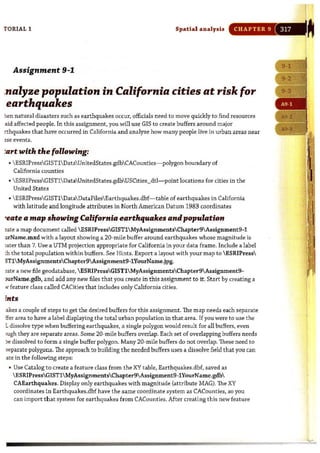 r ORIAL 1 Spatial analysis CHAPTER 9
Assignment 9-1
.nalyze population in California cities at risk for
earthquakes
:ten natural disasters such as earthquakes occur, officials need to move quickly to find resources
aid affected people. In this assignment, you will use GIS to create buffers around major
rthquakes that have occurred in California and analyze how many people live in urban areas near
~se events.
:art with the following:
•  ESRJPressGIST1 DataUnitedStates.gdbCACounties- polygon boundary of
California counties
•  ESRIPressGIST1DataUnitedStates.gdbUSCities_dtl- point locations for cities in the
United States
•  ESRJPressGIST1 DataDataFilesEarthquakes.dbf- table of earthquakes in California
with latitude and longitude attributes in North American Datum 1983 coordinates
"eate a map showing California earthquakes and population
2te a map document called  ESRIPressGISTl MyAssignmentsChapter9Assignment9-1
tll'Name.mxd with a layout showing a 20-mile buffer around earthquakes whose magnitude is
2ter than 7. Use a UTM projection appropriate for California in your data frame. Include a label
c.h the total population within buffers. See Hints. Export a layout with your map to  ESRIPress
STl MyAssignmentsChapter9Assignment9-1YourName.jpg.
;>;ate a new file geodatabase,  ESRIPressGISTl MyAssignmentsChapter9Assignment9-
>UIName.gdb, and add any new files that you create in this assignment to it. Start by creating a
iOi" feature class called CACities that includes only California cities.
[nts
akes a couple of steps to get the desired buffe rs for this assignment.The map needs each separate
ffer area to have a label displaying the total urban population in that area. If you were to use the
Ldissolve type when buffering earthquakes, a single polygon would result for all buffers. even
IIllgh they are separate areas. Some 20-mile buffers overlap. Each set of overlapping buffers needs
le dissolved to form a single buffer polygon. Many 20-mile buffers do not overlap. These need to
separate polygons, The approach to building t he needed buffers uses a dissolve field that you can
ate in the following steps:
• Use Catalog to create a feature class from the XY table, Earthquakes.dbf, saved as
 ESRIPressGIST1 MyAssignmentsChapter9 Assignment9-1YourName.gdb
CAEarthquakes. Display only earthquakes with magnitude (attribute MAG). The XY
coordinates in Earthquakes.dbf have the same coordinate system as CACounties, so you
can import that system for earthquakes from CACounties.After creating this new feature
I
 