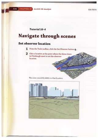 CHAPTER 10 ArcGIS 3 D Analyst
Tutorial 10-4
Navigate through scenes
Set observer location
1 From the Tools toolbar, click the Set Observer button {i:, .
2 Click a location at the point where the three rivers
in Pittsburgh meet to set the observer
location.
The scene smoothly shifts to that location.
• I
GIS TUT(
 