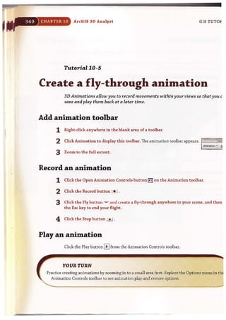 CHAPTER 10 ArcGIS 3D Analyst GIS TUTOF
Tutorial 10-5
Create a fly-through animation
3D Animations allow you to record movements within yourview550 that you c
save and play them back at a later time.
Add animation toolbar
1 Right-click anywhere in the blank area of a toolbar.
2 Click Animation to display this toolbar. The animation toolbar appears. rill'iifijij~iiii
AniMtIon - ~
3 Zoom to the full extent.
Record an animation
1 Click the Open Animation Controls button a on the Animation toolbar.
2 Click the Record button *.J .
3 Click the Fly button --v-- alllll.r~ate a fly-through anywhere in your scene, and then
the Esc key to end your flight.
4 Click the Stop button ...!..J .
Play an animation
Click the Play button 0 from the Animation Controls toolbar.
YOUR TURN
Practice creating animations by zooming in to a small area fi rst. Explore the Options menu in th
Animation Controls toolbar to see animation play and restore options.
~--------------'-------'-""-"-' --"'~"---~'"',~. ";;;,;;,
 