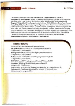 ArcG[S 3D Analyst GIS TUTORIA
Create a new 3D ArcScene file called ESRIPressGISTlMyAssignmentsChapterlO
AssignmentlO-lYourName.sxd and add all of above features (original and new) except 3DAnalyst.
gdb Bldgs.Create a new TIN from the Topo layer called  ESRIPressGISTl MyAssignments
ChapterlOHistoricSitcTIN and assign it spatial reference NAD_1983_StatePlane_Pennsylvania_
South_PIPS_3702_Feet. Remove the original Topo layer. Drape the new features for historic and
nonhistoric buildings, street furniture, and trees as well as existing curbs, historic sites, parks, and
rivers to the TIN. Extrude the buildings using the height field. Show the nonhistoric site buildings
using a transparency effect of 60% and the historic site buildings as opaque (0% transparency). Swap
the 2D points for trees and street furniture with 3Dsymbols. Symbolize all Layers to your liking.
Create a fly-through animation focusing on the historic sites called ESRIPressGISTl
MyAssignmentsChapterlO AssignmentlO-lYourName.avi.
WHAT TO TURN IN
If your work is to be graded, turn in the following files:
File geodatabase:  ESRIPressGISTlMyAssignmentsChapterlO
 AssignmentlO-l YourName.gdb
ArcMap document: ESRIPressGIST1MyAssignmentsChapterl O
AssignmentlO-lYourName.mxd
ArcScene document: ESRIPressGISTl MyAssignmentsChapterlO
AssignmentlO-1YourName.sxd
TIN:  ESRIPressGISTlMyAssignmentsChapterlO HistoricSiteTIN
Animation:  ESRIPressG[STI MyAssignmentsChapterl0
AssignmentlO-l YourName.avi
If instructed to do so, instead of the above individual files, turn in a compressed file,
AssignmentlO·lYourName.zip, with all files included. Do not include path
information in the compressed file.
 