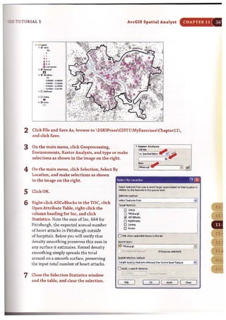 7UTORIAL 1
...,e , .,
.,.........._..
" Iil""'~C
.,Iil_
•~_.fI,.(I,WIOII
-.~
..........~
.0_·•."''....
• 0 -
ArcGIS Spatial Analyst
2 Click File and Save As, browse to  ESRIPressGISTl MyExercisesChapterll,
and dick Save.
3 On the main menu, click Geoprocessing,
Environments, Raster Analysis, and type or make
selections as shown in the image on the right.
4 On the main menu, click Selection, Select By
Location, and make selections as shown
in the image on the right. Select 8y location
CHAPTER 11 36
I'?IIEJ
SeIeo;t IUll'flS from ..... Of more taf9tt Iayon bMed on thU' Iot«Ion i'l
5 C[i<kOK.
6 Right-click AllCuBlocks in the TOC, click
Open Attribute Table, right-dick the
column heading for Inc, and dick
Statistics. Note the sum of Inc, 684 for
Pittsburgh, the expected annual number
of heart attacks in Pittsburgh outside
of ho~pitals. Below you will verify that
density smoothing preserves this sum in
any surface it estimates. Kernel density
smoothing simply spreads the total
around on a smooth surface, preserving
the input total number of heart attacks.
7 Close the Selection Statistics window
and the table, and clear the selection.
relation totho ~ i'l tile _ele-,.er.
SelectIon mathod:
!ulectf....... fr"'"
.
,vj
Teroet Io!yer{s):
,-,.......- ..---..~..
D "'"D
"""""~ "'''"'''o Pt6beet.
D_
O Rivas
..
oOrly show seIocW!Ie layers ., tis I!t
SoI.w'ce layer:
~ ;,;tsludl ::J
'JUs' "*'l~d ·'Ht""~ (0 'ciltlres selected)
5pMIeI selection mctt.:d:
I,..oet ie)oocr(5) featns _sect U. 5w'Cft layer fe&r.
...
" .j
D~aoeard>~
Ii,,,;;;~:·j--=.J 'r""dt·,'b '" 'I....... .~,. ......__. -.•.....
I <0, I I
'" II
-I I "'" I
 