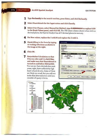ArcGIS Spatial Analyst GIS TUTOR
1 Type Reclassify in the search text box, press Enter, and click Reclassify.
2 Select HeartAttack for the Input raster and click Classify.
3 Select 2 for Classes, select Manual for Method, type 0.000004444 to replace 0.001
in the Break Values panel, and click OK. The Old values column shows values with or
decimal places, but Spatial Analyst has all 9 decimal places in memory.
4 For New values, replace the 1 with 0 and replace the 2 with 1.
5 Finish filling in the form by typing
or making selections as shown in
the image at the right.
6 ClkkOK.
7 Resymbolize Calculation so that
ohas no color and 1 is dark blue,
and make sure that HeartAttack is
turned on and below HAttackQl.
You can see that relatively few peak
areas, eight, have sufficiently high
heart-attack density. Some of them
are likely too small, but you will not
make that determination until you
consider all query criteria.
"' ~ .....,
o
~ ~ .......'"D
"&!I_,0 0
.,'" e __
-,. 0-1."""""'"
• cum:o:J2:M _O.<Wn1632
. ~~-'."""j""
II! ~""""""" .•..."."....,~•."'m:ll..,. -' .""",,121
0 ' .00110"'"", _0."""""""
mo.~. 0."""",=
- .-~-".""""""". C.o;axl>i2_ , _ , .
" .ImlI:'JI"_.-"<tWO,..
" D c_
~
.,
r odas'lieid
__~ i~~I~~~
!_Newvobesl I PredsiCln••• I
CN II c-.c.1_ IIEn...."'-""••• ) l Show IieI!
 