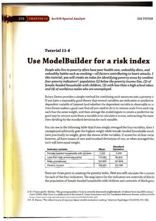 -
ArcGIS Spatial Analyst GIS TUTOII
Tutorial 11-6
Use ModelBuilder for a risk index
People who live in poverty often have poor health care, unhealthy diets, and
unhealthy habits such as smoking-all factors contributing to heart attacks. I
this tutorial, you will create an index for identifying poverty areas by combinil
four poverty indicators2
: population (1) below the poverty income line, (2) of
female-headed households with children, (3) with less than a high school educt<
and (4) ofworkforce males who are unemployed.
Robyn Dawes provides a simple method for combining such measures into a poverty it
Ifyou have a reasonably good theory that several variables are indicative or predictive
dependent variable of interest (and whether the dependent variable is observable or n!
then Dawes makes a good case that all you need to do is to remove scale from each inp
each has the same weight, and then average the scaled inputs to create a predictive inc
good way to remove scale from a variable is to calculate z-scores, subtracting the mear
then dividing by the standard deviation for each variable.
You can see in the following table that if you simply averaged the four variables, then ~
unemployed arbitrarily gets the highest weight while female-headed households wOllk
have practically no weight, given the means of the variables. Z-scores for all four varia
however, all have means of zero and standard deviations of one, so when averaged the:
each will have equal weight.
Indicator variable Mean
Female-headed households with children 1.422
Less than high school educsllon 110.060
Male unemployed 154.500
Poverty income 126.021
Standard
Deviation
4.431
80.812
124.804
147.1 68
There are three parts to creating the poverty index. First you will calculate the z-scores
for each of the four indicators. The map layers for the indicators are centroids of blocks
the population of female-headed households with children and centroids of block grou:
2 W. O'Hare and M. Mather, "The growing number of kids in severely distressed neighborhoods: Evidence from the 2000 census;
Count (2003). KldsCount is a publication of the Annie E. Casey Foundation and the Population Reference Bureau, and ill availabJ<
h t t p ://''.'' .a_c f .o rl / upl e>a d I publ i c at ie> n f il e sId K3622h l2 80 . pdt.
3 R. M, Dawes, "The robust beauty of Improper linear models in decision making," Amuican PS)lchQ/ogist 34 (1979): 571- 582.
 