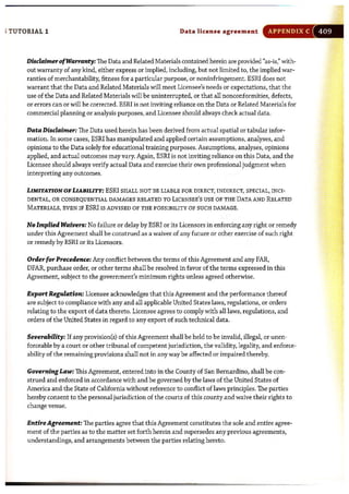 ; TUTORIAL 1 Data license agree ment APPENDIX C
DisclaimerofWarranty: The Data and Related Materials contained herein are provided "as-is," with-
out warranty of any kind, either express or implied, including, but not limited to, the implied war-
ranties of merchantability, fitness for a particular purpose, or noninfringement. ESRI does not
warrant that the Data and Related Materials will meet Licensee's needs or expectations, that the
use of the Data and Related Materials will be uninterrupted, or that all nonconformities, defects,
or errors can or will be corrected. ESRI is not inviting reliance on the Data or Related Materials for
commercial planning or analysis purposes, and Licensee should always check actual data.
Data Disclaimer: The Data used herein has been derived from actual spatial or tabular infor-
mation. In some cases, ESRI has manipulated and applied certain assumptions, analyses, and
opinions to the Data solely for educational training purposes. Assumptions, analyses, opinions
applied, and actual outcomes may vary. Again, ESRI is not inviting reliance on this Data, and the
Licensee should always verify actual Data and exercise their own professional judgment when
interpreting any outcomes.
LIMITATION OF LIABILITY: ESRI SHALL NOT BE LIABLE FOR DIRECT, INDIRECT, SPECIAL, INCI-
DENTAL, OR CONSEQUENTIAL DAMAGES RELATED TO LICENSEE'S USE OF THE DATA AND RELATED
MATERIALS, EVEN IF ESRI IS ADVISED OF THE POSSIBILITY OF SUCH DAMAGE.
No Implied Waivers: No failure or delay by ESRI or its Licensors in enforcing any right or remedy
under this Agreement shall be construed as a waiver of any future or other exercise of such right
or remedy by ESRI or its Licensors.
Order for Precedence: Any conflict between the terms of this Agreement and any FAR,
DFAR, purchase order, or other terms shall be resolved in favor of the terms expressed in this
Agreement, subject to the government's minimum rights unless agreed otherwise.
Export Regulation: Licensee acknowledges that this Agreement and the performance thereof
are subject to compliance with any and all applicable United States laws, regulations, or orders
relating to the export of data thereto. Licensee agrees to comply with all laws, regulations, and
orders of the United States in regard to any export of such technical data.
Severability: If any provision(s) of this Agreement shall be held to be invalid, illegal, or unen-
forceable by a court or other tribunal of competent jurisdiction, the validity, legality, and enforce-
ability of the remaining provisions shall not in any way be affected or impaired thereby.
Governing Law: This Agreement, entered into in the County of San Bernardino, shall be con-
strued and enforced in accordance with and be governed by the laws of the United States of
America and the State of California without reference to conflict of laws principles. The parties
hereby consent to the personal jurisdiction of the courts of this county and waive their rights to
change venue.
Entire Agreement: The parties agree that this Agreement constitutes the sole and entire agree-
ment of the parties as to the matter set forth herein and supersedes any previous agreements,
understandings, and arrangements between the parties relating hereto.
•
 