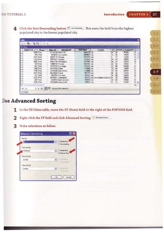 ... 7 UTOR IAL 1 Introduction CHAPTER 1
4 Click the Sort Descending button l~S«tD=~ • This sorts the field from the highest
populated city to the lowest populated city.
; . ....."..
lIse Advanced Sorting
1 In the US Citi.es table, move the ST (State) field to the right of the POP2000 field.
2 Right-click the ST field and click Advanced Sorting J~Sottf.,. . .i.
3 Make selections as follow.
.."
. ,ro"
~,,", :.,,-.l".
a: II Coral
 
