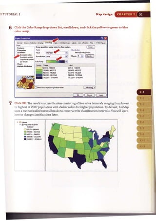 [5 TUTORIAL 1 Map design CHAPTER 2
6 Click the Color Ramp drop-down list, scroll down, and dick the yeIlnw-to-green-to-blue
color ramp.
·1993'95
.,""
".,'"13122246
. 37.t8Jo149
OK II c.aI !I ~
7 Click OK. The result is a classification consisting of five value intervals ranging from lowest
to highest of 2007 population with darker colors for higher population. By default, ArcMap
uses a method called natural breaks to construct the classification intervals. You willl~arn
how to change classifications later.
D SD1 71 . 1~95
a:J lm496 ·41>6"15
• '1663716 · 7862029
. 786:mo· 131222i6
• 131ZZZ47 · ~
 