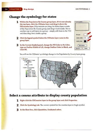 54 CHAPTER 2 Map design
Change the symbology for states
1 Within the Population By County group layer, if it is not already
the top layer, click the USStates layer and drag it above the
USCounties layer. If by mistake you drag the States layer outside
of the Population By County group, just drag it back inside. This is
another way to add layers to a group- simply add them to the TOC
and then drag them inside a group.
2 Click the legend symbol below the USStates layer name in the
group layer.
3 In the Current Symbol panel, change the Fill Color to No Color,
type an Outline Width of 1.5, change Outline Color to Black, and
click OK.
GIS TUTORIAL 1
I ~SyJrboI...
I SoveAs,.. II R=t
You will see the USStates' symbology change in the Population by County layer group.
iii ~ ~ay.,.,.
nl !fa I'opJ.aI:bo 9y eo.rty
a !i!llmt"'..
o
8 B USCourtios
o
o !Z3!11 • 1993'195
!II 19'nt96· ~I S
. ~16 · 78620Z9
. 7162030' 1) 122216
. 1 )122Z-J7 .~
Select a census attribute to display county population
1 Right-click the USCounties layer in the group layer and click Properties.
2 Click the Symbology tab. The current symbol for the counties layer is Single symbol.
3 In t he Show box, click Quantities, Graduated colors.
 