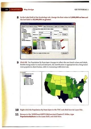 Map d esign GIS TUTORIAL 1
8 In the Label field of the Symbology tab, change the first value to 2,000,000 or less and
the last label to 32,000,001 or greater.
'"- ~~""-~. -,...QUMtit_ Ii ~-.I !
I.';;_·::~~. L_... i 0-.: l~::~~J [On'i»... IJi
t_ ~ , . l.....__ .. .
""'".....ipIoo AlloW••
......,
·37483"8
.........
2,(00.001 •( .oo;l,(OO
( .oo;l.oo1 .8.OXl.lXXl
IIJJOO.OO1 •1&JIXUD)
16.000.001 .l2JJJl.lXXI•....,
32.IDUU1 OI gI" " r
9 Click OK. The Population By State layer changes to reflect the new break values and labels.
Besides being easier to read and interpret. the classification is appropriate for a long-tailed
state population distribution, with its increasing-width intervals.
D~OOCIJIOl.""
11112._' •' .OOO,lDl
. 4,00Il00II,. $,0lID,IID
. 1,ooo,CC) ·1...........
_ "ACC) •:IZ,ID),OOO
. ",OOCI,CIlI or pot..
10 Right-click the Population By State layer in the TOC and click Save As Layer File.
11 Browse to the  ESRIPressGIST1MyExercisesChapter2 folder, type
PopuiationByState in the name field, and click Save.
 