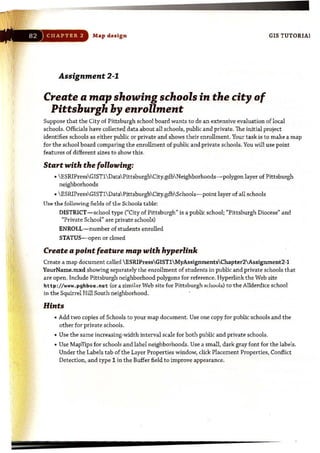 :'. ',
Map design GIS TUTORIAl
Assignment 2-1
Create a map showing schools in the city of
Pittsburgh by enrollment
Suppose that the City of Pittsburgh school board wants to do an extensive evaluation of local
schools. Officials have collected data about all schools, public and private. The initial project
identifies schools as either public or private and shows their enrollment. Your task is to make a map
for the school board comparing the enrollment of public and private schools. You will use point
features of different sizes to show this.
Start with the following:
•  ESRIPressGISTl Data PittsburghCity.gdb Neighborhoods-polygon layer of Pittsburgh
neighborhoods
•  ESRIPressGIST1 Data PittsburghCity.gdb Schools-point layer of all schools
Use the following fields of thl:' Schools table:
DISTRICT-school type ("City of Pittsburgh" is a public school; "Pittsburgh Diocese" and
"Private School" are private schools)
ENROLL-number of st udents enrolled
STATUS-open or dosed
Create a point feature map with hyperlink
Create a map document called  ESRIPressGISTl MyAssignmentsChapter2Assignment2-1
YourName.mxd showing separately the enrollment of students in public and private schools that
are open. Include Pittsburgh neighborhood polygons for reference. Hyperlink the Web site
http ://www. pghboe .net (or a simil.:lr Web site for Pittsburgh schaub) to the Allderdice school
in the Squirrel Hill South neighborhood.
Hints
• Add two copies of Schools to your map document. Use one copy for public schools and the
other for private schools.
• Use the same increasing-width interval scale for both public and private schools.
• Use MapTips for schools and label neighborhoods. Use a small, dark gray font for the labels.
Under the Labels tab of the Layer Properties window, click Placement Properties, Conflict
Detection, and type 1 in the Buffer field to improve appearance.
 