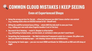 🔍 COMMON CLOUD MISTAKES I KEEP SEEING
• Using the wrong service for the job — often just because you didn’t know a better one existed
(e.g. running static sites on ECS/EC2 instead of S3 + CloudFront)
• DIYing the undi
ff
erentiated heavy lifting — which AWS literally built to save you from
(e.g. rolling your own auth when Cognito handles it out of the box)
• Buzzword-
fi
rst thinking — resist it. Simpler is often better
(e.g. defaulting to Kubernetes, service mesh, or containers when you don’t need them)
• Forgetting the fundamentals — the Well-Architected Framework exists for a reason. (Its pillars are
how you should be designing apps — not chasing resume-driven architecture.)
• Overpaying for basic apps — you can run most CRUD workloads for $20/month on RDS and still sleep at
night
Even at Experienced Shops
 