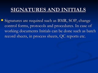 SIGNATURES AND INITIALS   Signatures are required such as BMR, SOP, change control forms, protocols and procedures. In case of working documents Initials can be done such as batch record sheets, in process sheets, QC reports etc. 
