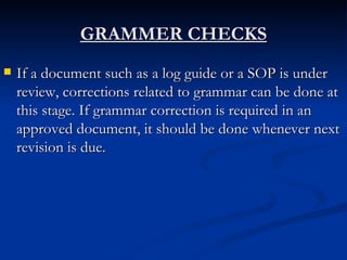 GRAMMER CHECKS If a document such as a log guide or a SOP is under review, corrections related to grammar can be done at this stage. If grammar correction is required in an approved document, it should be done whenever next revision is due. 