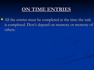 ON TIME ENTRIES   All the entries must be completed at the time the task is completed. Don’t depend on memory or memory of others. 