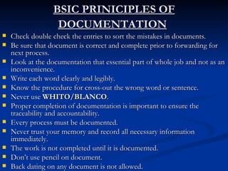 BSIC PRINICIPLES OF DOCUMENTATION   Check double check the entries to sort the mistakes in documents. Be sure that document is correct and complete prior to forwarding for next process. Look at the documentation that essential part of whole job and not as an inconvenience. Write each word clearly and legibly. Know the procedure for cross-out the wrong word or sentence. Never use  WHITO/BLANCO .  Proper completion of documentation is important to ensure the traceability and accountability. Every process must be documented. Never trust your memory and record all necessary information immediately. The work is not completed until it is documented. Don’t use pencil on document. Back dating on any document is not allowed.  