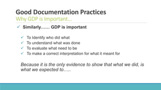 Good Documentation Practices
Why GDP is Important…
 Similarly…… GDP is important
 To Identify who did what
 To understand what was done
 To evaluate what need to be
 To make a correct interpretation for what it meant for
Because it is the only evidence to show that what we did, is
what we expected to…..
 
