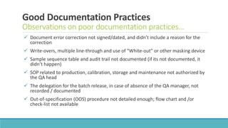 Good Documentation Practices
Observations on poor documentation practices…
 Document error correction not signed/dated, and didn’t include a reason for the
correction
 Write-overs, multiple line-through and use of "White-out" or other masking device
 Sample sequence table and audit trail not documented (if its not documented, it
didn’t happen)
 SOP related to production, calibration, storage and maintenance not authorized by
the QA head
 The delegation for the batch release, in case of absence of the QA manager, not
recorded / documented
 Out-of-specification (OOS) procedure not detailed enough; flow chart and /or
check-list not available
 