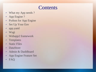 Contents
✔   What my App needs ?
✔   App Engine ?
✔   Python for App Engine
✔   Set Up Your Env
✔   app.yaml
✔   Wsgi
✔   Webapp2 framework
✔   Templates
✔   Static Files
✔   DataStore
✔   Admin & DashBoard
✔   App Engine Feature Set
✔   FAQ
 
