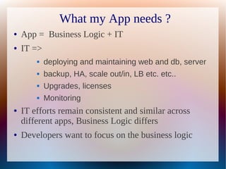 What my App needs ?
●   App = Business Logic + IT
●   IT =>
           deploying and maintaining web and db, server
           backup, HA, scale out/in, LB etc. etc..
           Upgrades, licenses
           Monitoring
●   IT efforts remain consistent and similar across
    different apps, Business Logic differs
●   Developers want to focus on the business logic
 
