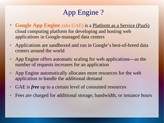 App Engine ?
✔
    Google App Engine (aka GAE) is a Platform as a Service (PaaS)
    cloud computing platform for developing and hosting web
    applications in Google-managed data centers
✔   Applications are sandboxed and run in Google’s best-of-breed data
    centers around the world
✔   App Engine offers automatic scaling for web applications—as the
    number of requests increases for an application
✔   App Engine automatically allocates more resources for the web
    application to handle the additional demand
✔   GAE is free up to a certain level of consumed resources
✔   Fees are charged for additional storage, bandwidth, or instance hours
 