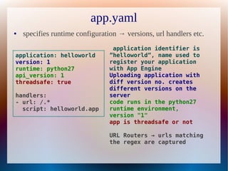 app.yaml
●   specifies runtime configuration → versions, url handlers etc.
                                  application identifier is
application: helloworld          ”helloworld”, name used to
version: 1                       register your application
runtime: python27                with App Engine
api_version: 1                   Uploading application with
threadsafe: true                 diff version no. creates
                                 different versions on the
handlers:                        server
- url: /.*                       code runs in the python27
  script: helloworld.app         runtime environment,
                                 version "1"
                                 app is threadsafe or not

                                 URL Routers → urls matching
                                 the regex are captured
 