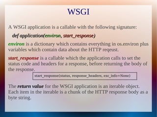WSGI
A WSGI application is a callable with the following signature:
 def application(environ, start_response)
environ is a dictionary which contains everything in os.environ plus
variables which contain data about the HTTP reqeust.
start_response is a callable which the application calls to set the
status code and headers for a response, before returning the body of
the response.
            start_response(status, response_headers, exc_info=None)


The return value for the WSGI application is an iterable object.
Each item in the iterable is a chunk of the HTTP response body as a
byte string.
 
