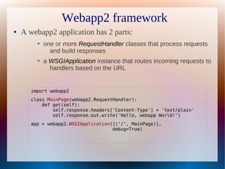 Webapp2 framework
●   A webapp2 application has 2 parts:
         ➔   one or more RequestHandler classes that process requests
               and build responses
         ➔   a WSGIApplication instance that routes incoming requests to
               handlers based on the URL


       import webapp2
       class MainPage(webapp2.RequestHandler):
           def get(self):
               self.response.headers['Content-Type'] = 'text/plain'
               self.response.out.write('Hello, webapp World!')
       app = webapp2.WSGIApplication([('/', MainPage)],
                                     debug=True)
 