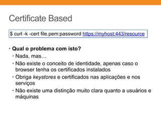 Certificate Based
• Qual o problema com isto?
• Nada, mas…
• Não existe o conceito de identidade, apenas caso o
browser tenha os certificados instalados
• Obriga keystores e certificados nas aplicações e nos
serviços
• Não existe uma distinção muito clara quanto a usuários e
máquinas
$ curl -k -cert file.pem:password https://myhost:443/resource
 