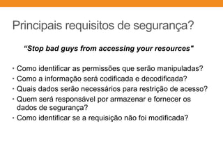 Principais requisitos de segurança?
• Como identificar as permissões que serão manipuladas?
• Como a informação será codificada e decodificada?
• Quais dados serão necessários para restrição de acesso?
• Quem será responsável por armazenar e fornecer os
dados de segurança?
• Como identificar se a requisição não foi modificada?
“Stop bad guys from accessing your resources"
 