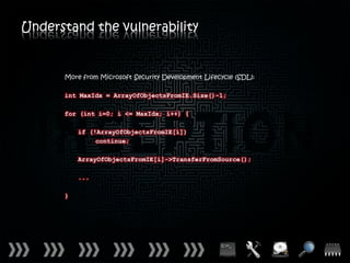 Understand the vulnerability


      More from Microsoft Security Development Lifecycle (SDL):

      int MaxIdx = ArrayOfObjectsFromIE.Size()-1;

      for (int i=0; i <= MaxIdx; i++) {

          if (!ArrayOfObjectsFromIE[i])
               continue;

          ArrayOfObjectsFromIE[i]->TransferFromSource();

          ...

      }
 