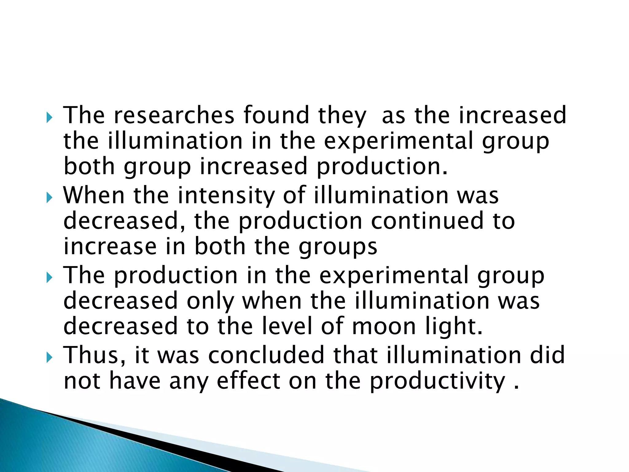  The researches found they as the increased
the illumination in the experimental group
both group increased production.
 When the intensity of illumination was
decreased, the production continued to
increase in both the groups
 The production in the experimental group
decreased only when the illumination was
decreased to the level of moon light.
 Thus, it was concluded that illumination did
not have any effect on the productivity .
 