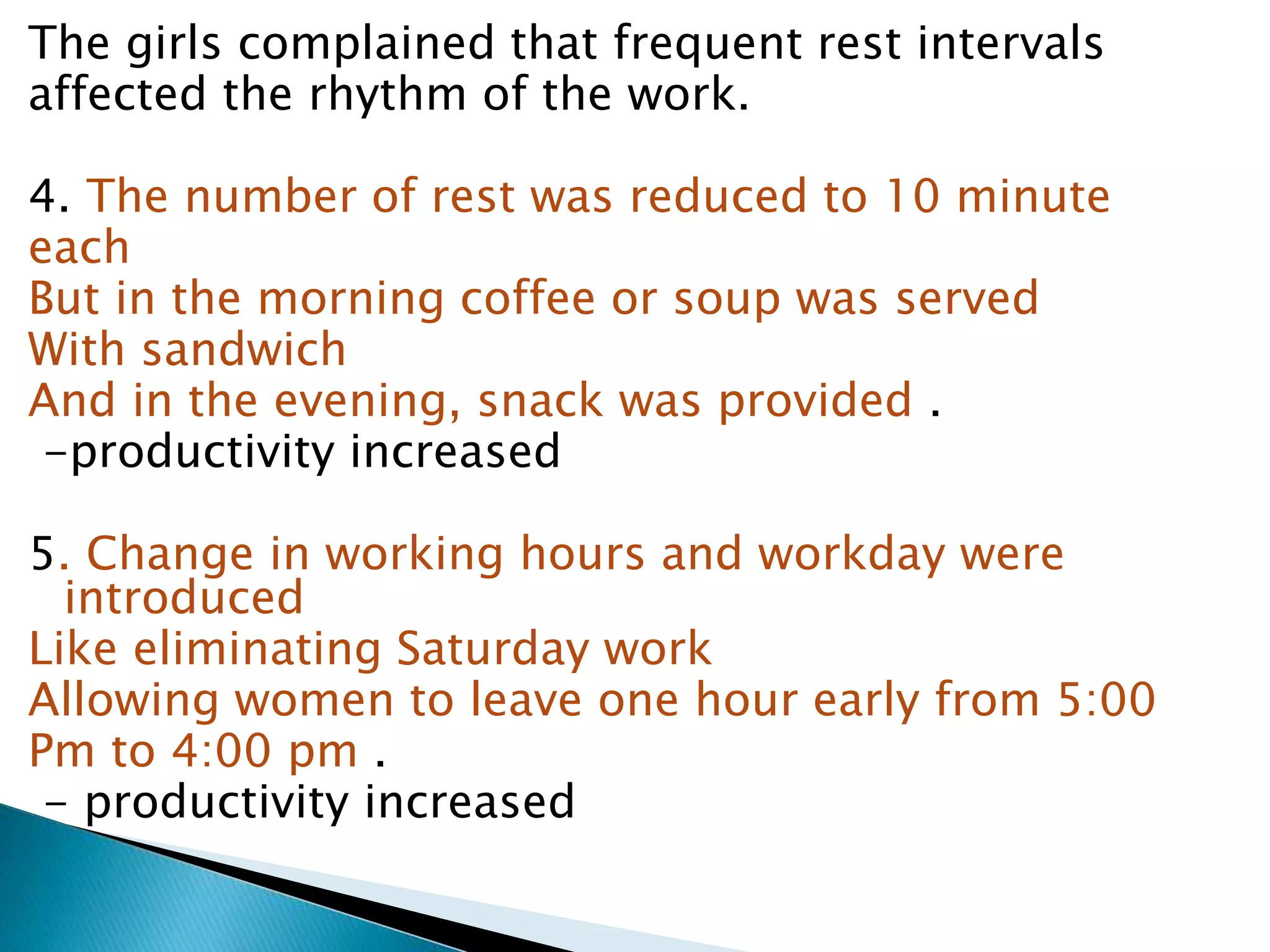 The girls complained that frequent rest intervals
affected the rhythm of the work.
4. The number of rest was reduced to 10 minute
each
But in the morning coffee or soup was served
With sandwich
And in the evening, snack was provided .
-productivity increased
5. Change in working hours and workday were
introduced
Like eliminating Saturday work
Allowing women to leave one hour early from 5:00
Pm to 4:00 pm .
- productivity increased
 