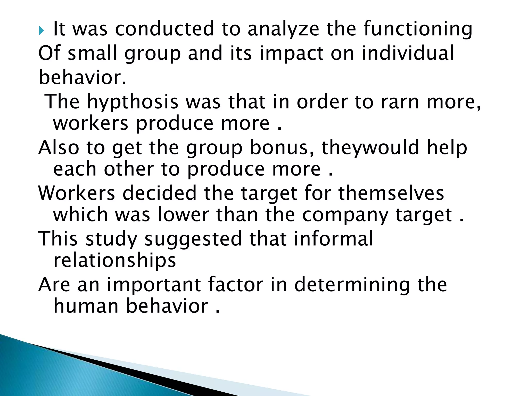  It was conducted to analyze the functioning
Of small group and its impact on individual
behavior.
The hypthosis was that in order to rarn more,
workers produce more .
Also to get the group bonus, theywould help
each other to produce more .
Workers decided the target for themselves
which was lower than the company target .
This study suggested that informal
relationships
Are an important factor in determining the
human behavior .
 