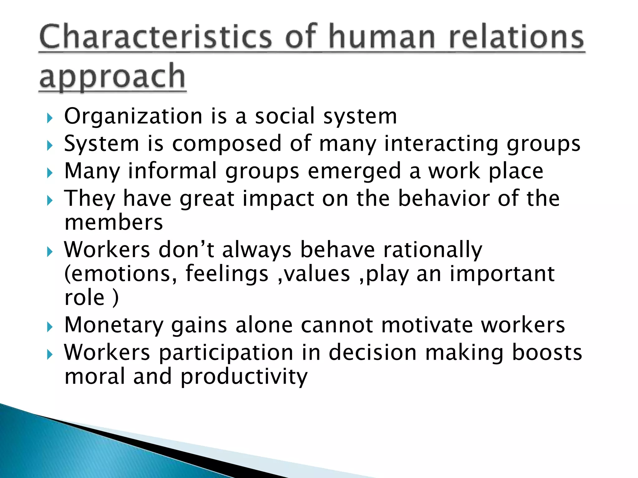  Organization is a social system
 System is composed of many interacting groups
 Many informal groups emerged a work place
 They have great impact on the behavior of the
members
 Workers don’t always behave rationally
(emotions, feelings ,values ,play an important
role )
 Monetary gains alone cannot motivate workers
 Workers participation in decision making boosts
moral and productivity
 