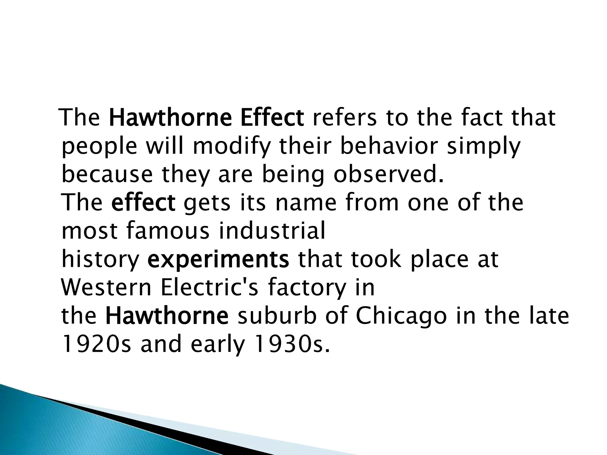 The Hawthorne Effect refers to the fact that
people will modify their behavior simply
because they are being observed.
The effect gets its name from one of the
most famous industrial
history experiments that took place at
Western Electric's factory in
the Hawthorne suburb of Chicago in the late
1920s and early 1930s.
 