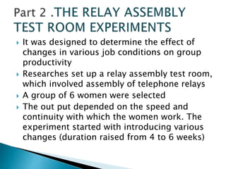  It was designed to determine the effect of
changes in various job conditions on group
productivity
 Researches set up a relay assembly test room,
which involved assembly of telephone relays
 A group of 6 women were selected
 The out put depended on the speed and
continuity with which the women work. The
experiment started with introducing various
changes (duration raised from 4 to 6 weeks)
 