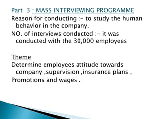 Part 3 : MASS INTERVIEWING PROGRAMME
Reason for conducting :- to study the human
behavior in the company.
NO. of interviews conducted :- it was
conducted with the 30,000 employees
Theme
Determine employees attitude towards
company ,supervision ,insurance plans ,
Promotions and wages .
 