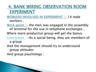 4. BANK WIRING OBSERVATION ROOM
EXPERIMENT
WORKERS INVOLVED IN EXPERIMENT :- 14 male
workers .
Work given :- the men was engaged in the assembly
of terminal for the use in telephone exchanges .
Where more productive group will get the bonus
Conclusion ; -As a social being, they are members of
a group
And the management should try to understand
group attitudes
And group psychology .
 