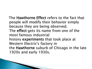 The Hawthorne Effect refers to the fact that
people will modify their behavior simply
because they are being observed.
The effect gets its name from one of the
most famous industrial
history experiments that took place at
Western Electric's factory in
the Hawthorne suburb of Chicago in the late
1920s and early 1930s.
 