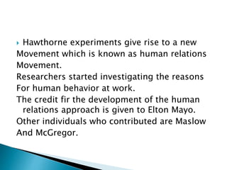  Hawthorne experiments give rise to a new
Movement which is known as human relations
Movement.
Researchers started investigating the reasons
For human behavior at work.
The credit fir the development of the human
relations approach is given to Elton Mayo.
Other individuals who contributed are Maslow
And McGregor.
 