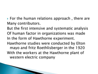  For the human relations approach , there are
Many contributors.
But the first intensive and systematic analysis
Of human factor in organizations was made
In the form of Hawthorne experiment.
Hawthorne studies were conducted by Elton
mayo and fritz Roethlisberger in the 1920
With the workers at the Hawthorne plant of
western electric company
 
